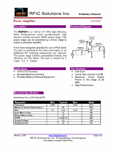 Rficsolutions.Inc RGPA05 The RGPA05 is a 1.85 to 1.91 GHz high efficiency
GaAs Enhancement mode psuedomorphic high
electron mobility transistor MMIC power stage. This
power stage can be preceded by a Driver stage to
realize a complete amplifier.
It has been designed specially for use in PCS band.
The part is matched at the input and output so no
additional RF matching components are required.
The power stage exhibits unparalleled linearity and
efficiency for this Band. The part is biased by a
single 3.3 V Supply